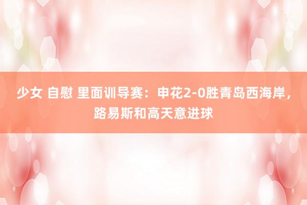少女 自慰 里面训导赛：申花2-0胜青岛西海岸，路易斯和高天意进球