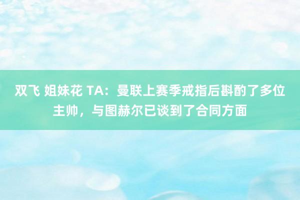 双飞 姐妹花 TA：曼联上赛季戒指后斟酌了多位主帅，与图赫尔已谈到了合同方面