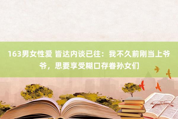 163男女性爱 皆达内谈已往：我不久前刚当上爷爷，思要享受糊口存眷孙女们