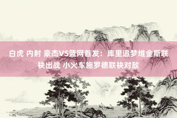 白虎 内射 豪杰VS篮网首发：库里追梦维金斯联袂出战 小火车施罗德联袂对敌