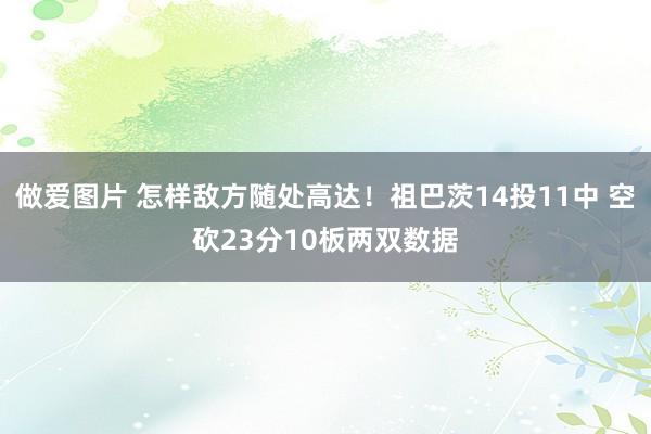 做爱图片 怎样敌方随处高达！祖巴茨14投11中 空砍23分10板两双数据