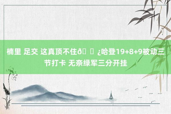 楠里 足交 这真顶不住🐿哈登19+8+9被动三节打卡 无奈绿军三分开挂