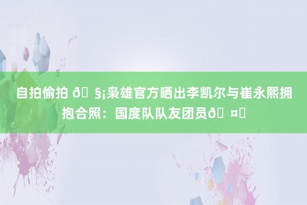 自拍偷拍 🧡枭雄官方晒出李凯尔与崔永熙拥抱合照：国度队队友团员🤝