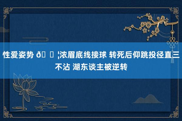 性爱姿势 😦浓眉底线接球 转死后仰跳投径直三不沾 湖东谈主被逆转