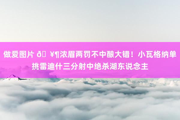 做爱图片 🥶浓眉两罚不中酿大错！小瓦格纳单挑雷迪什三分射中绝杀湖东说念主