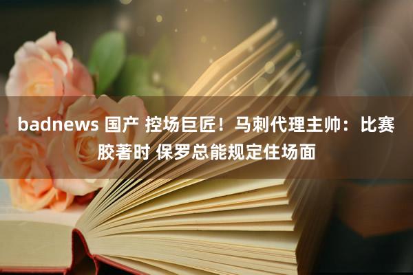 badnews 国产 控场巨匠！马刺代理主帅：比赛胶著时 保罗总能规定住场面