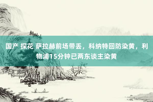 国产 探花 萨拉赫前场带丢，科纳特回防染黄，利物浦15分钟已两东谈主染黄