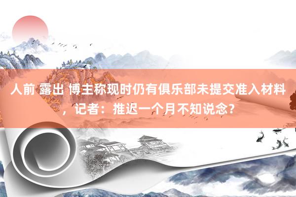 人前 露出 博主称现时仍有俱乐部未提交准入材料，记者：推迟一个月不知说念？
