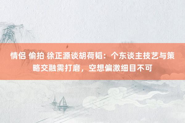 情侣 偷拍 徐正源谈胡荷韬：个东谈主技艺与策略交融需打磨，空想偏激细目不可