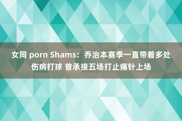 女同 porn Shams：乔治本赛季一直带着多处伤病打球 曾承接五场打止痛针上场