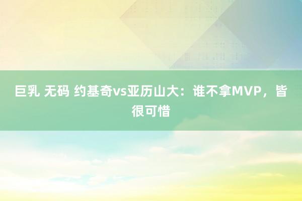 巨乳 无码 约基奇vs亚历山大：谁不拿MVP，皆很可惜