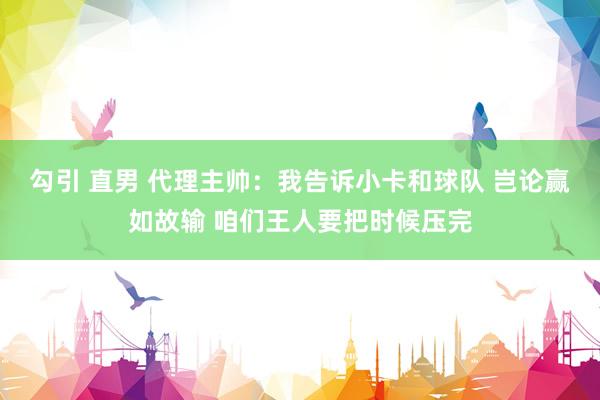 勾引 直男 代理主帅：我告诉小卡和球队 岂论赢如故输 咱们王人要把时候压完