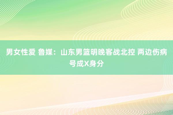 男女性爱 鲁媒：山东男篮明晚客战北控 两边伤病号成X身分