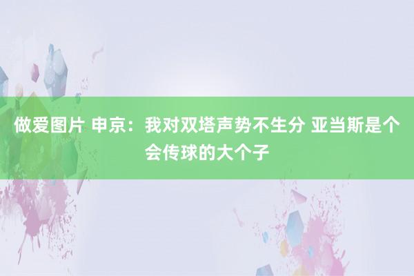 做爱图片 申京：我对双塔声势不生分 亚当斯是个会传球的大个子