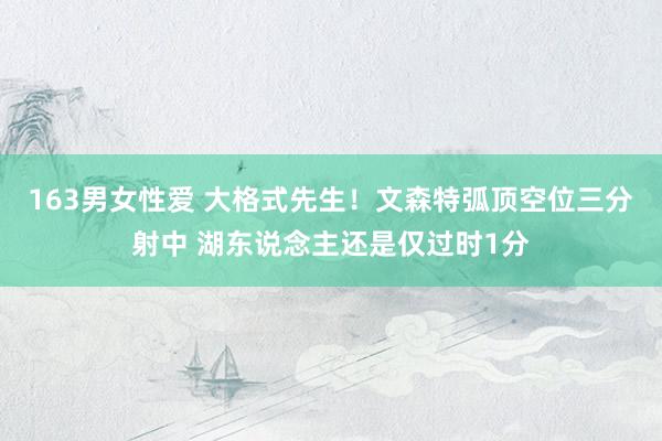163男女性爱 大格式先生！文森特弧顶空位三分射中 湖东说念主还是仅过时1分