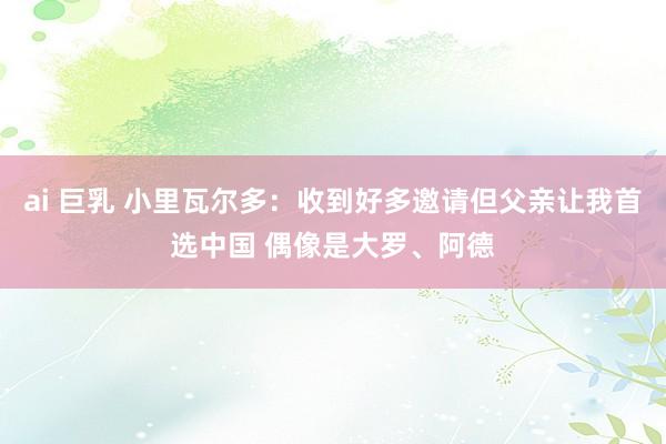 ai 巨乳 小里瓦尔多：收到好多邀请但父亲让我首选中国 偶像是大罗、阿德