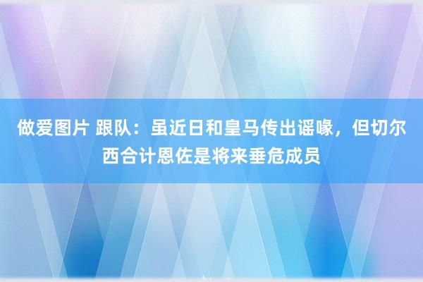 做爱图片 跟队：虽近日和皇马传出谣喙，但切尔西合计恩佐是将来垂危成员
