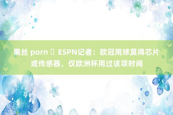 黑丝 porn ❌ESPN记者：欧冠用球莫得芯片或传感器，仅欧洲杯用过该项时间