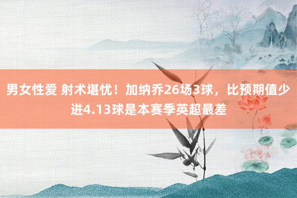 男女性爱 射术堪忧！加纳乔26场3球，比预期值少进4.13球是本赛季英超最差