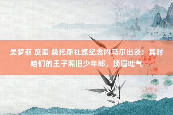 吴梦菲 反差 桑托斯社媒纪念内马尔出谈：其时咱们的王子照旧少年郎，扬眉吐气