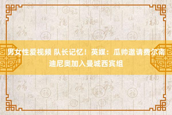 男女性爱视频 队长记忆！英媒：瓜帅邀请费尔南迪尼奥加入曼城西宾组