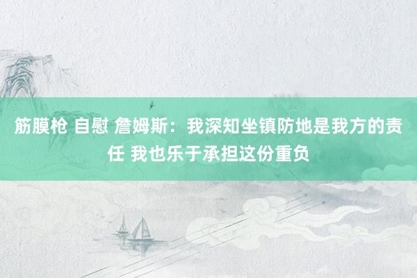 筋膜枪 自慰 詹姆斯：我深知坐镇防地是我方的责任 我也乐于承担这份重负