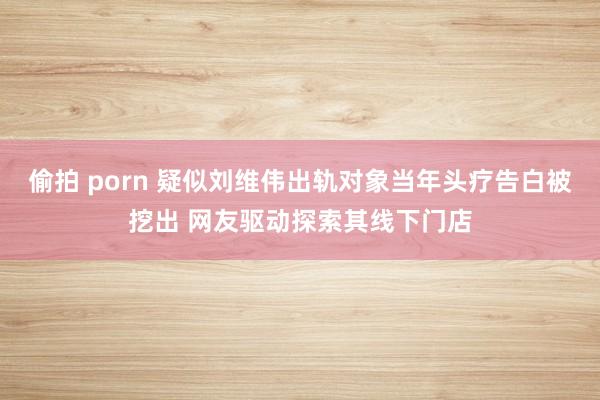 偷拍 porn 疑似刘维伟出轨对象当年头疗告白被挖出 网友驱动探索其线下门店