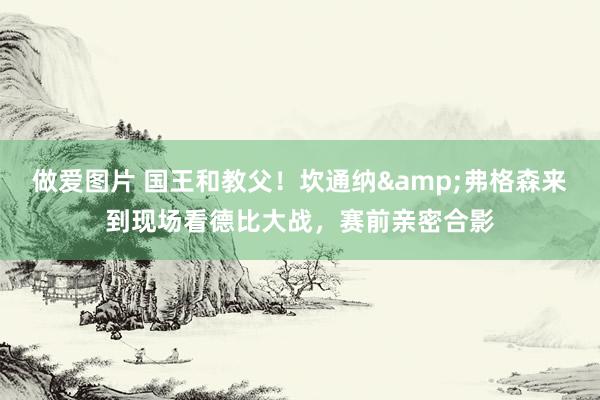 做爱图片 国王和教父！坎通纳&弗格森来到现场看德比大战，赛前亲密合影