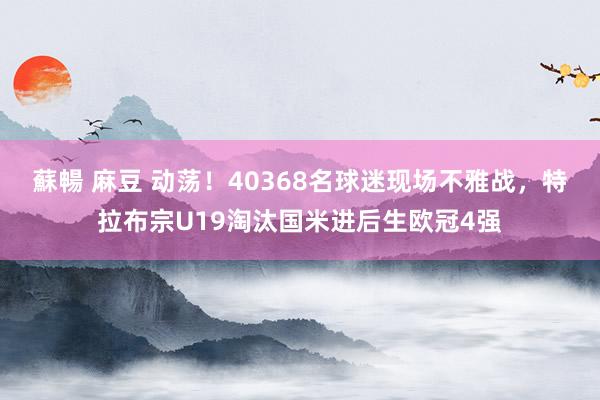 蘇暢 麻豆 动荡！40368名球迷现场不雅战，特拉布宗U19淘汰国米进后生欧冠4强