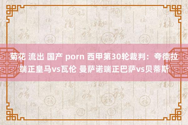 菊花 流出 国产 porn 西甲第30轮裁判：夸德拉端正皇马vs瓦伦 曼萨诺端正巴萨vs贝蒂斯