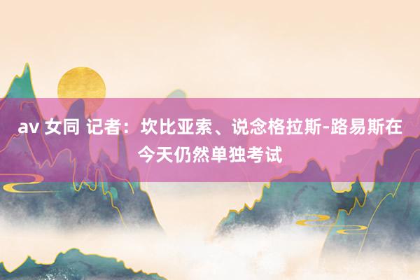 av 女同 记者：坎比亚索、说念格拉斯-路易斯在今天仍然单独考试