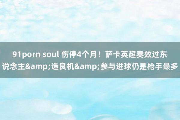 91porn soul 伤停4个月！萨卡英超奏效过东说念主&造良机&参与进球仍是枪手最多